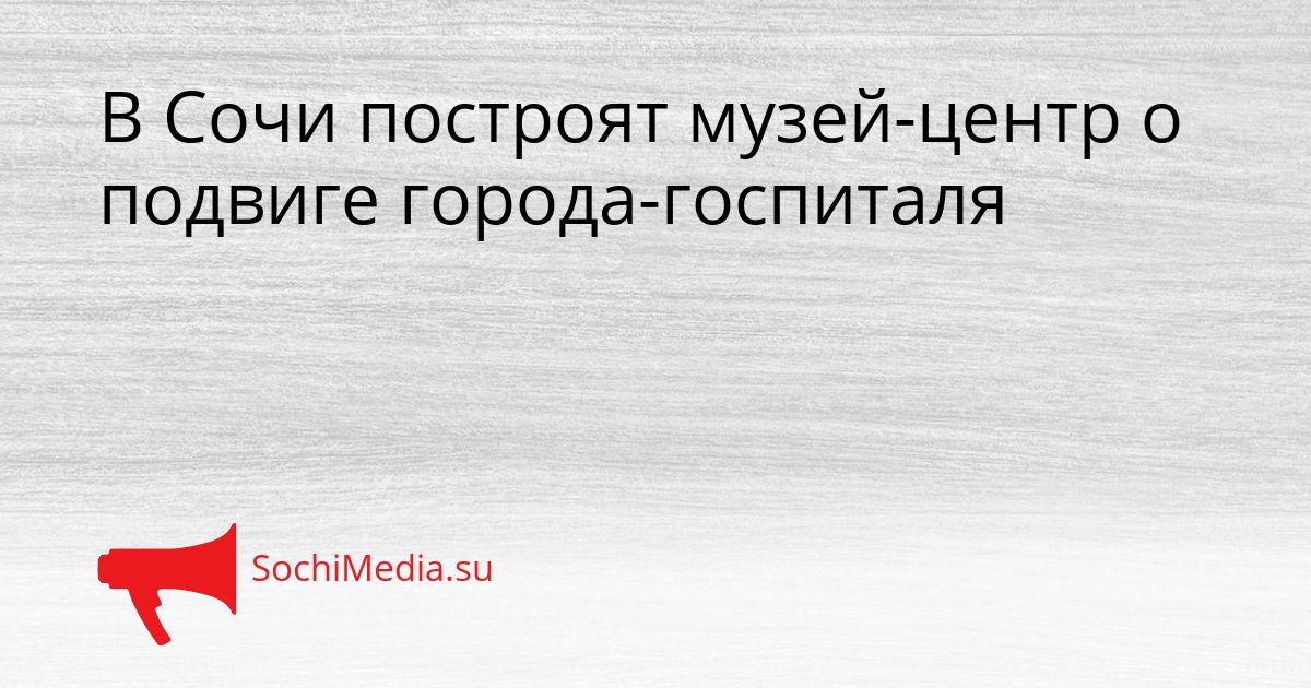 В Сочи построят музей-центр о подвиге города-госпиталя Сгенерировано